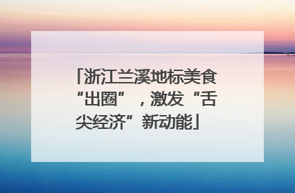 浙江兰溪地标美食“出圈”，激发“舌尖经济”新动能