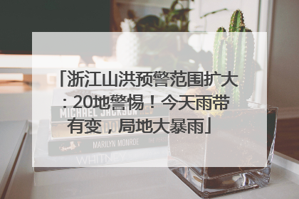 浙江山洪预警范围扩大：20地警惕！今天雨带有变，局地大暴雨