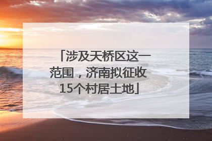 涉及天桥区这一范围，济南拟征收15个村居土地