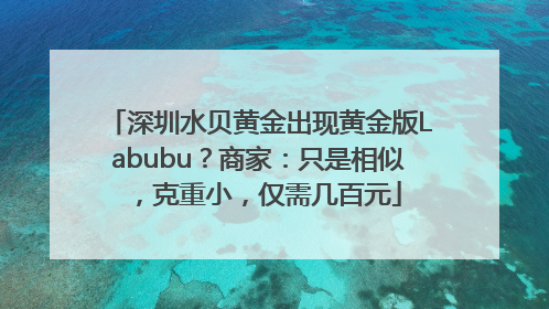 深圳水贝黄金出现黄金版Labubu？商家：只是相似，克重小，仅需几百元