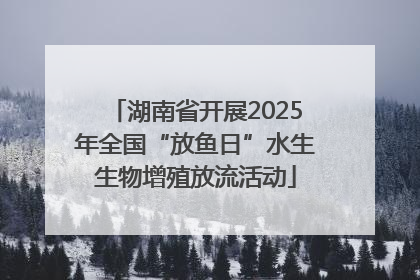 湖南省开展2025年全国“放鱼日”水生生物增殖放流活动