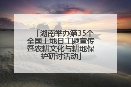 湖南举办第35个全国土地日主题宣传暨农耕文化与耕地保护研讨活动