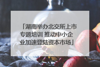 湖南举办北交所上市专题培训 推动中小企业加速登陆资本市场