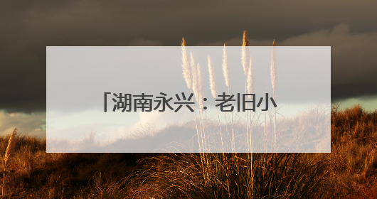 湖南永兴：老旧小区“焕新颜” 居民幸福“再升级”