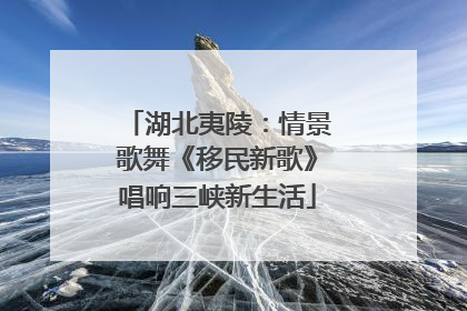 湖北夷陵：情景歌舞《移民新歌》唱响三峡新生活