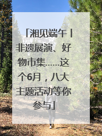 湘见端午丨非遗展演、好物市集……这个6月，八大主题活动等你参与