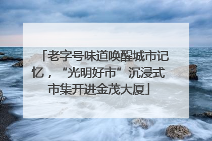 老字号味道唤醒城市记忆，“光明好市”沉浸式市集开进金茂大厦