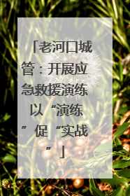 老河口城管：开展应急救援演练 以“演练”促“实战”