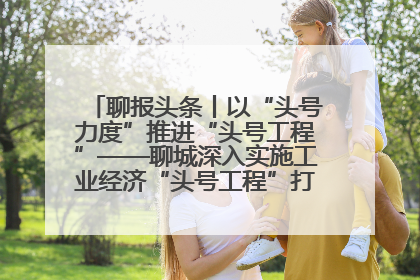 聊报头条丨以“头号力度”推进“头号工程”——聊城深入实施工业经济“头号工程”打造经济发展强引擎