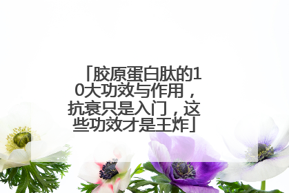 胶原蛋白肽的10大功效与作用，抗衰只是入门，这些功效才是王炸
