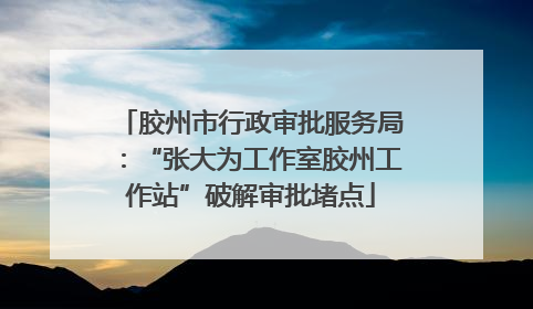 胶州市行政审批服务局：“张大为工作室胶州工作站”破解审批堵点