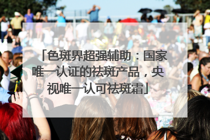 色斑界超强辅助：国家唯一认证的祛斑产品，央视唯一认可祛斑霜