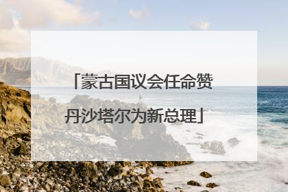 蒙古国议会任命赞丹沙塔尔为新总理