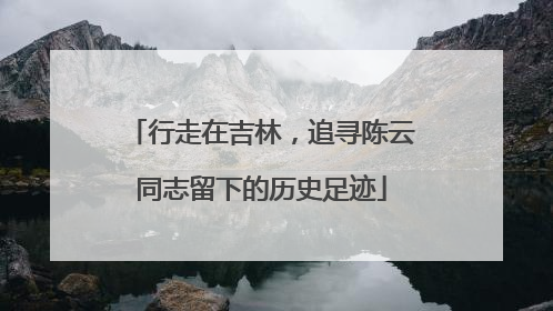 行走在吉林，追寻陈云同志留下的历史足迹