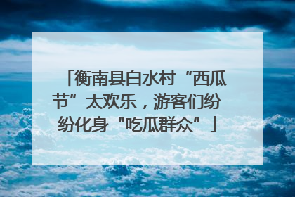 衡南县白水村“西瓜节”太欢乐,游客们纷纷化身“吃瓜群众”
