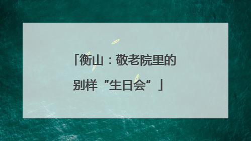 衡山：敬老院里的别样“生日会”