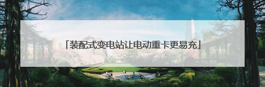 装配式变电站让电动重卡更易充