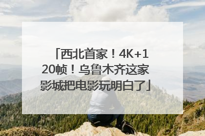 西北首家！4K+120帧！乌鲁木齐这家影城把电影玩明白了