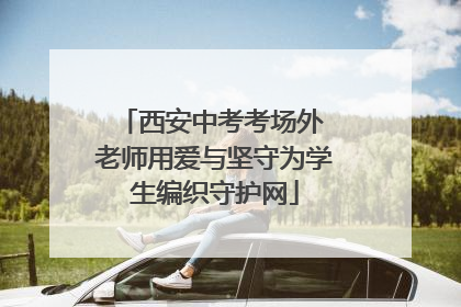 西安中考考场外 老师用爱与坚守为学生编织守护网