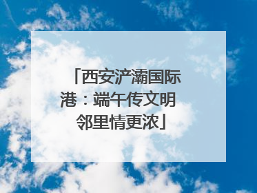 西安浐灞国际港：端午传文明 邻里情更浓
