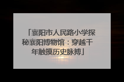 襄阳市人民路小学探秘襄阳博物馆：穿越千年触摸历史脉搏