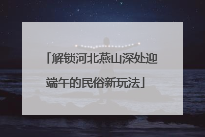 解锁河北燕山深处迎端午的民俗新玩法