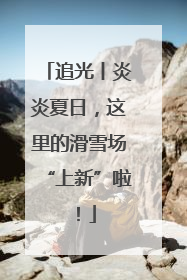 追光丨炎炎夏日，这里的滑雪场“上新”啦！