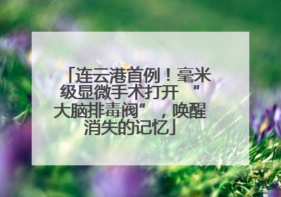 连云港首例！毫米级显微手术打开 “大脑排毒阀”，唤醒消失的记忆