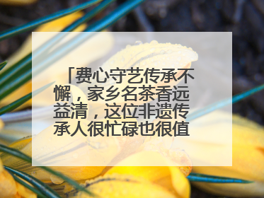 费心守艺传承不懈，家乡名茶香远益清，这位非遗传承人很忙碌也很值得总结