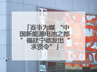 赛事为媒 “中国新能源电池之都”福建宁德发出“求贤令”