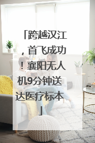 跨越汉江，首飞成功！襄阳无人机9分钟送达医疗标本