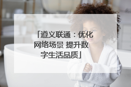 遵义联通：优化网络场景 提升数字生活品质