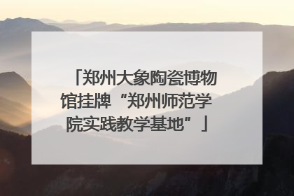 郑州大象陶瓷博物馆挂牌“郑州师范学院实践教学基地”