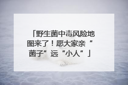 野生菌中毒风险地图来了！愿大家亲“菌子”远“小人”