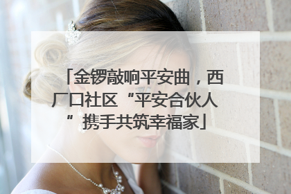 金锣敲响平安曲，西厂口社区“平安合伙人”携手共筑幸福家