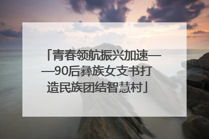 青春领航振兴加速——90后彝族女支书打造民族团结智慧村