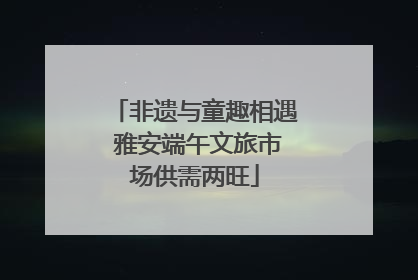 非遗与童趣相遇 雅安端午文旅市场供需两旺
