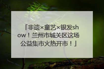 非遗×童艺×银发show！兰州市城关区这场公益集市火热开市！