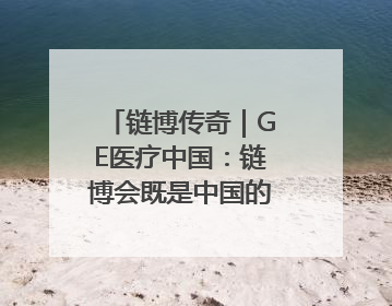 链博传奇｜GE医疗中国：链博会既是中国的舞台，也是世界的橱窗