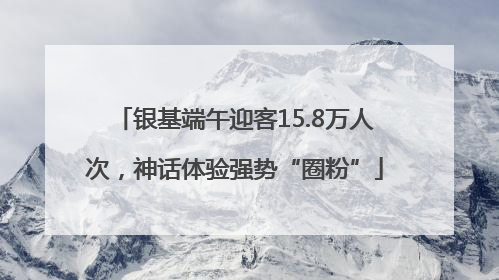 银基端午迎客15.8万人次，神话体验强势“圈粉”