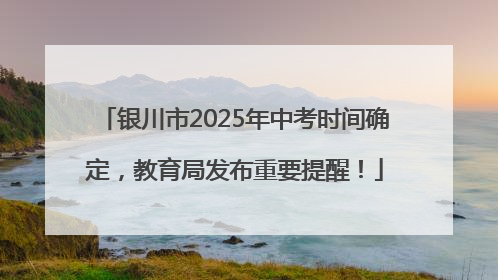 银川市2025年中考时间确定，教育局发布重要提醒！