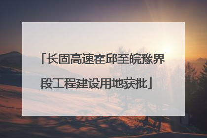 长固高速霍邱至皖豫界段工程建设用地获批