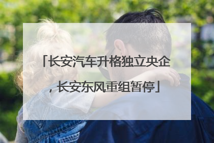 长安汽车升格独立央企，长安东风重组暂停