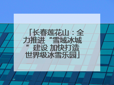 长春莲花山：全力推进“雪域冰城”建设 加快打造世界级冰雪乐园
