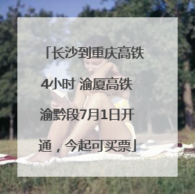 长沙到重庆高铁4小时 渝厦高铁渝黔段7月1日开通，今起可买票