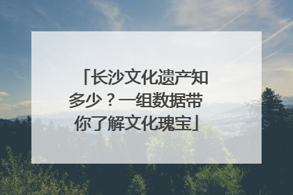 长沙文化遗产知多少？一组数据带你了解文化瑰宝