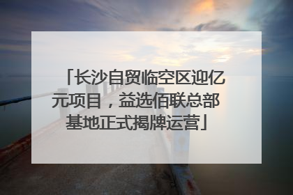 长沙自贸临空区迎亿元项目，益选佰联总部基地正式揭牌运营