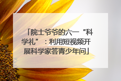 院士爷爷的六一“科学礼”：利用短视频开展科学家答青少年问