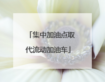 集中加油点取代流动加油车