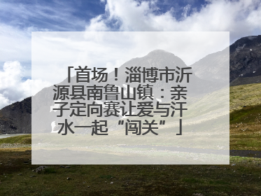 首场！淄博市沂源县南鲁山镇：亲子定向赛让爱与汗水一起“闯关”